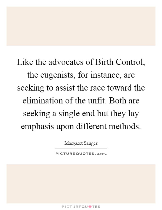 Like the advocates of Birth Control, the eugenists, for instance, are seeking to assist the race toward the elimination of the unfit. Both are seeking a single end but they lay emphasis upon different methods Picture Quote #1
