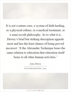 It is not a nature cure, a system of faith healing, or a physical culture, or a medical treatment, or a semi-occult philosophy. As to what it is, Dewey’s brief but striking description appeals most and has the least chance of being proved incorrect: ‘It the Alexander Technique bears the same relation to education that education itself bears to all other human activities.’ Picture Quote #1