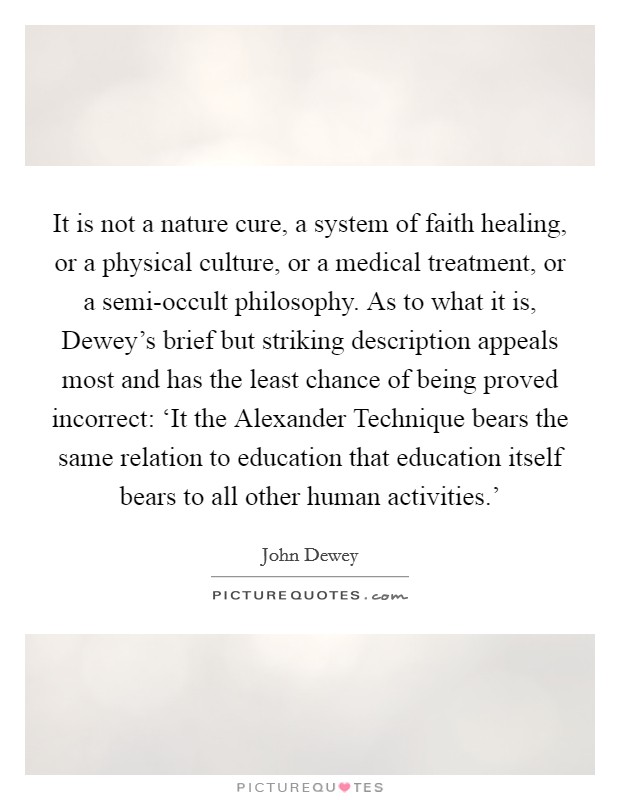 It is not a nature cure, a system of faith healing, or a physical culture, or a medical treatment, or a semi-occult philosophy. As to what it is, Dewey's brief but striking description appeals most and has the least chance of being proved incorrect: ‘It the Alexander Technique bears the same relation to education that education itself bears to all other human activities.' Picture Quote #1