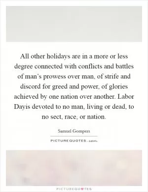 All other holidays are in a more or less degree connected with conflicts and battles of man’s prowess over man, of strife and discord for greed and power, of glories achieved by one nation over another. Labor Dayis devoted to no man, living or dead, to no sect, race, or nation Picture Quote #1
