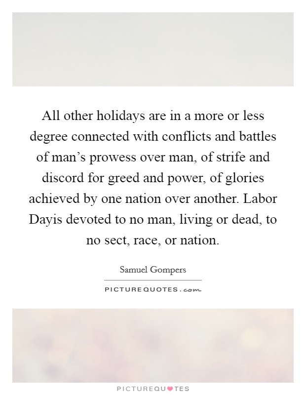 All other holidays are in a more or less degree connected with conflicts and battles of man's prowess over man, of strife and discord for greed and power, of glories achieved by one nation over another. Labor Dayis devoted to no man, living or dead, to no sect, race, or nation Picture Quote #1