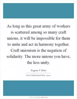 As long as this great army of workers is scattered among so many craft unions, it will be impossible for them to unite and act in harmony together. Craft unionism is the negation of solidarity. The more unions you have, the less unity Picture Quote #1