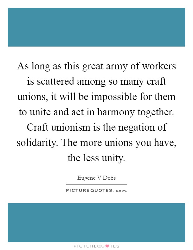 As long as this great army of workers is scattered among so many craft unions, it will be impossible for them to unite and act in harmony together. Craft unionism is the negation of solidarity. The more unions you have, the less unity Picture Quote #1