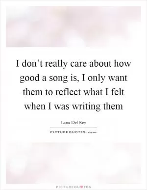 I don’t really care about how good a song is, I only want them to reflect what I felt when I was writing them Picture Quote #1