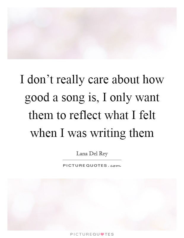 I don't really care about how good a song is, I only want them to reflect what I felt when I was writing them Picture Quote #1
