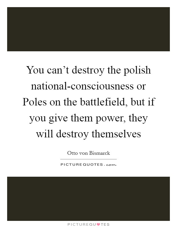 You can't destroy the polish national-consciousness or Poles on the battlefield, but if you give them power, they will destroy themselves Picture Quote #1