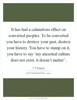 It has had a calamitous effect on converted peoples. To be converted you have to destroy your past, destroy your history. You have to stamp on it, you have to say ‘my ancestral culture does not exist, it doesn’t matter’ Picture Quote #1