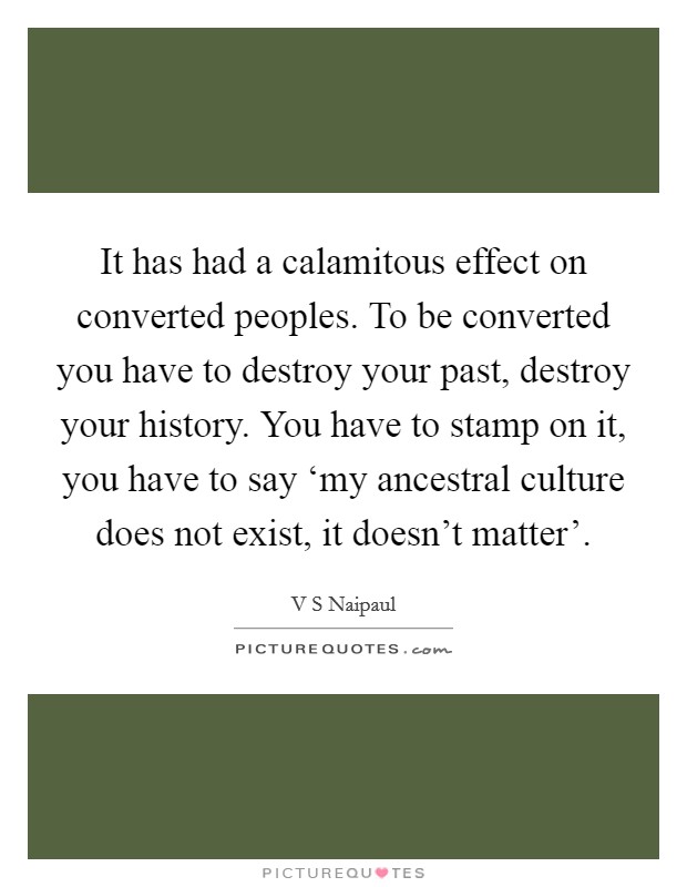 It has had a calamitous effect on converted peoples. To be converted you have to destroy your past, destroy your history. You have to stamp on it, you have to say ‘my ancestral culture does not exist, it doesn't matter' Picture Quote #1