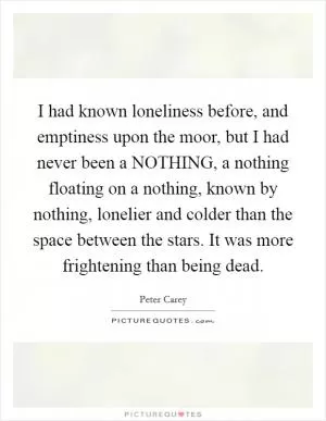 I had known loneliness before, and emptiness upon the moor, but I had never been a NOTHING, a nothing floating on a nothing, known by nothing, lonelier and colder than the space between the stars. It was more frightening than being dead Picture Quote #1
