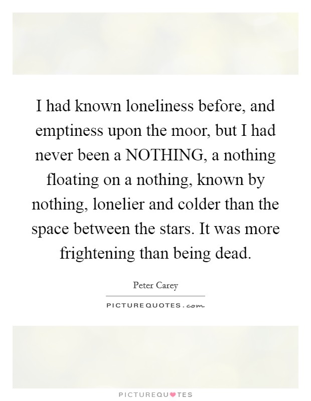 I had known loneliness before, and emptiness upon the moor, but I had never been a NOTHING, a nothing floating on a nothing, known by nothing, lonelier and colder than the space between the stars. It was more frightening than being dead Picture Quote #1