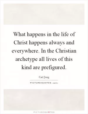 What happens in the life of Christ happens always and everywhere. In the Christian archetype all lives of this kind are prefigured Picture Quote #1