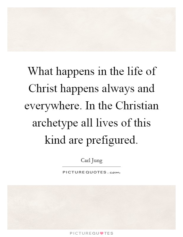 What happens in the life of Christ happens always and everywhere. In the Christian archetype all lives of this kind are prefigured Picture Quote #1