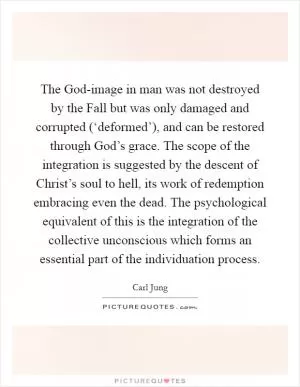The God-image in man was not destroyed by the Fall but was only damaged and corrupted (‘deformed’), and can be restored through God’s grace. The scope of the integration is suggested by the descent of Christ’s soul to hell, its work of redemption embracing even the dead. The psychological equivalent of this is the integration of the collective unconscious which forms an essential part of the individuation process Picture Quote #1