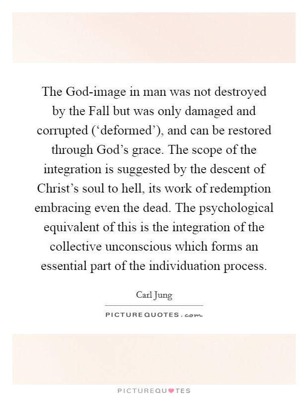 The God-image in man was not destroyed by the Fall but was only damaged and corrupted (‘deformed'), and can be restored through God's grace. The scope of the integration is suggested by the descent of Christ's soul to hell, its work of redemption embracing even the dead. The psychological equivalent of this is the integration of the collective unconscious which forms an essential part of the individuation process Picture Quote #1