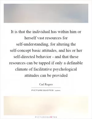 It is that the individual has within him or herself vast resources for self-understanding, for altering the self-concept basic attitudes, and his or her self-directed behavior - and that these resources can be tapped if only a definable climate of facilitative psychological attitudes can be provided Picture Quote #1