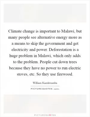 Climate change is important to Malawi, but many people see alternative energy more as a means to skip the government and get electricity and power. Deforestation is a huge problem in Malawi, which only adds to the problem. People cut down trees because they have no power to run electric stoves, etc. So they use firewood Picture Quote #1