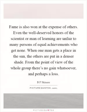 Fame is also won at the expense of others. Even the well-deserved honors of the scientist or man of learning are unfair to many persons of equal achievements who get none. When one man gets a place in the sun, the others are put in a denser shade. From the point of view of the whole group there’s no gain whatsoever, and perhaps a loss Picture Quote #1