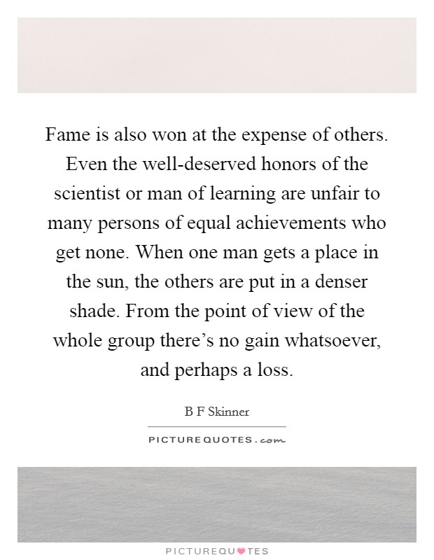Fame is also won at the expense of others. Even the well-deserved honors of the scientist or man of learning are unfair to many persons of equal achievements who get none. When one man gets a place in the sun, the others are put in a denser shade. From the point of view of the whole group there's no gain whatsoever, and perhaps a loss Picture Quote #1
