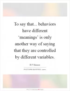 To say that... behaviors have different ‘meanings’ is only another way of saying that they are controlled by different variables Picture Quote #1
