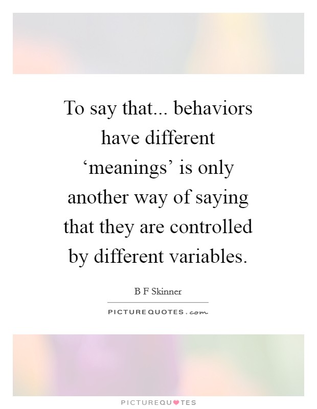 To say that... behaviors have different ‘meanings' is only another way of saying that they are controlled by different variables Picture Quote #1