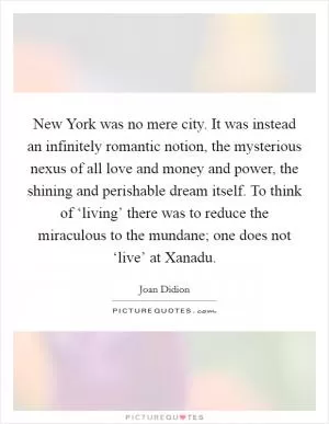New York was no mere city. It was instead an infinitely romantic notion, the mysterious nexus of all love and money and power, the shining and perishable dream itself. To think of ‘living’ there was to reduce the miraculous to the mundane; one does not ‘live’ at Xanadu Picture Quote #1