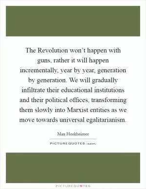 The Revolution won’t happen with guns, rather it will happen incrementally, year by year, generation by generation. We will gradually infiltrate their educational institutions and their political offices, transforming them slowly into Marxist entities as we move towards universal egalitarianism Picture Quote #1