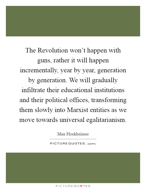 The Revolution won't happen with guns, rather it will happen incrementally, year by year, generation by generation. We will gradually infiltrate their educational institutions and their political offices, transforming them slowly into Marxist entities as we move towards universal egalitarianism Picture Quote #1