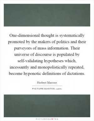One-dimensional thought is systematically promoted by the makers of politics and their purveyors of mass information. Their universe of discourse is populated by self-validating hypotheses which, incessantly and monopolistically repeated, become hyponotic definitions of dictations Picture Quote #1