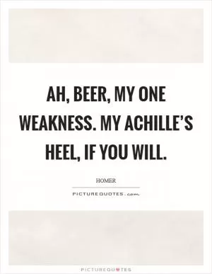 Ah, beer, my one weakness. My Achille’s heel, if you will Picture Quote #1