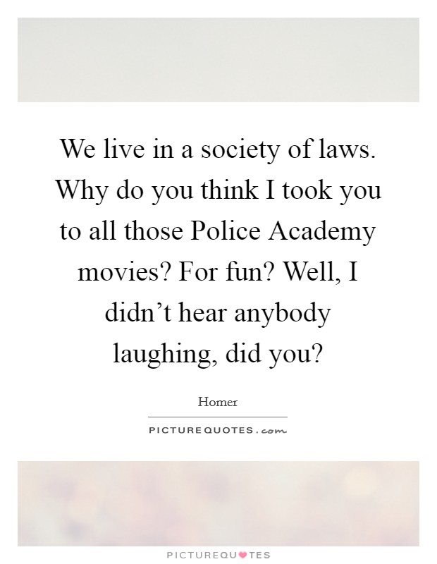 We live in a society of laws. Why do you think I took you to all those Police Academy movies? For fun? Well, I didn't hear anybody laughing, did you? Picture Quote #1