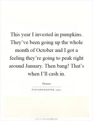 This year I invested in pumpkins. They’ve been going up the whole month of October and I got a feeling they’re going to peak right around January. Then bang! That’s when I’ll cash in Picture Quote #1