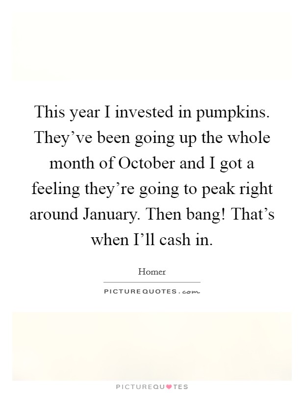 This year I invested in pumpkins. They've been going up the whole month of October and I got a feeling they're going to peak right around January. Then bang! That's when I'll cash in Picture Quote #1