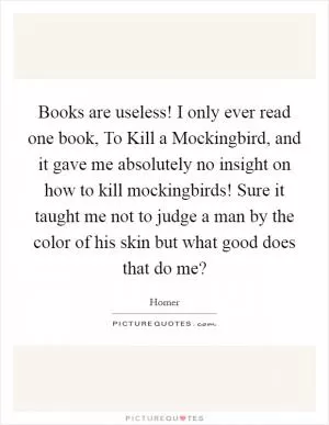 Books are useless! I only ever read one book, To Kill a Mockingbird, and it gave me absolutely no insight on how to kill mockingbirds! Sure it taught me not to judge a man by the color of his skin but what good does that do me? Picture Quote #1