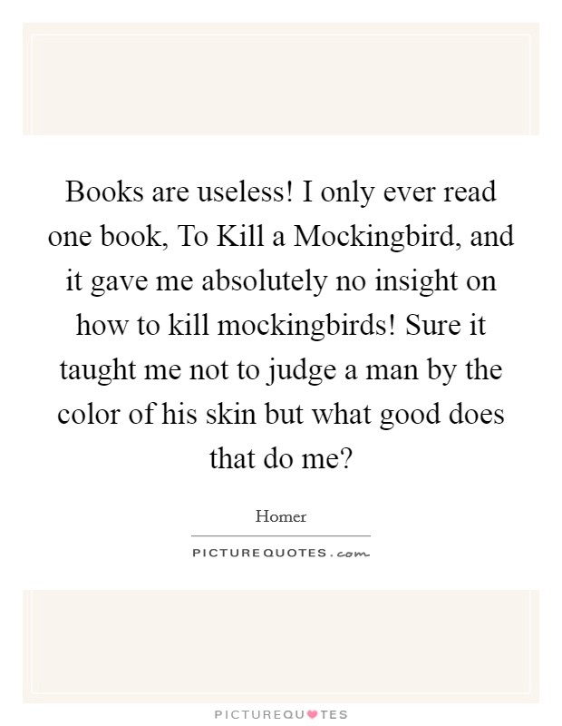 Books are useless! I only ever read one book, To Kill a Mockingbird, and it gave me absolutely no insight on how to kill mockingbirds! Sure it taught me not to judge a man by the color of his skin but what good does that do me? Picture Quote #1