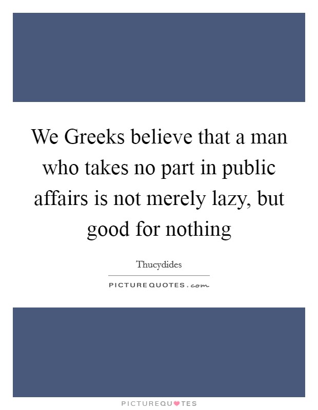 We Greeks believe that a man who takes no part in public affairs is not merely lazy, but good for nothing Picture Quote #1