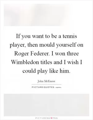 If you want to be a tennis player, then mould yourself on Roger Federer. I won three Wimbledon titles and I wish I could play like him Picture Quote #1
