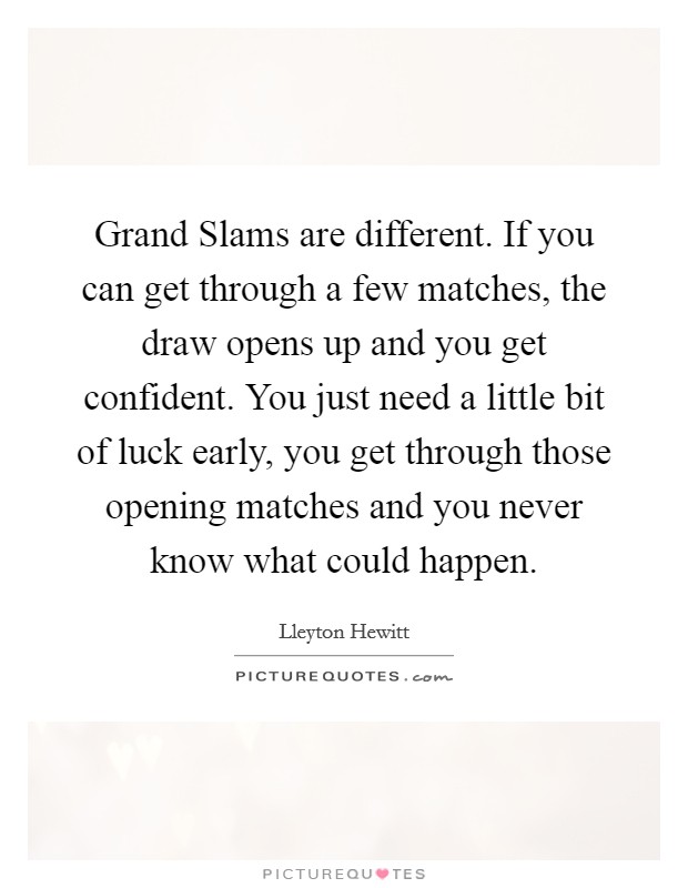 Grand Slams are different. If you can get through a few matches, the draw opens up and you get confident. You just need a little bit of luck early, you get through those opening matches and you never know what could happen Picture Quote #1