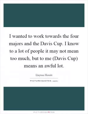 I wanted to work towards the four majors and the Davis Cup. I know to a lot of people it may not mean too much, but to me (Davis Cup) means an awful lot Picture Quote #1