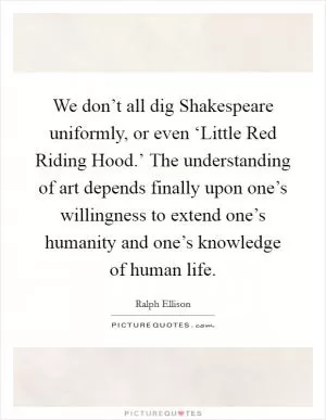 We don’t all dig Shakespeare uniformly, or even ‘Little Red Riding Hood.’ The understanding of art depends finally upon one’s willingness to extend one’s humanity and one’s knowledge of human life Picture Quote #1