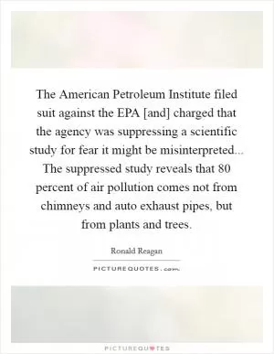 The American Petroleum Institute filed suit against the EPA [and] charged that the agency was suppressing a scientific study for fear it might be misinterpreted... The suppressed study reveals that 80 percent of air pollution comes not from chimneys and auto exhaust pipes, but from plants and trees Picture Quote #1