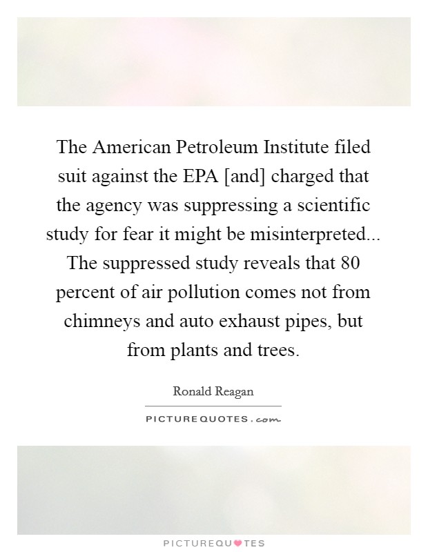 The American Petroleum Institute filed suit against the EPA [and] charged that the agency was suppressing a scientific study for fear it might be misinterpreted... The suppressed study reveals that 80 percent of air pollution comes not from chimneys and auto exhaust pipes, but from plants and trees Picture Quote #1