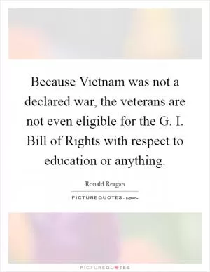 Because Vietnam was not a declared war, the veterans are not even eligible for the G. I. Bill of Rights with respect to education or anything Picture Quote #1