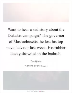 Want to hear a sad story about the Dukakis campaign? The governor of Massachusetts, he lost his top naval advisor last week. His rubber ducky drowned in the bathtub Picture Quote #1
