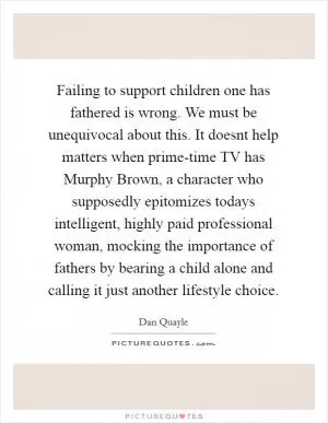 Failing to support children one has fathered is wrong. We must be unequivocal about this. It doesnt help matters when prime-time TV has Murphy Brown, a character who supposedly epitomizes todays intelligent, highly paid professional woman, mocking the importance of fathers by bearing a child alone and calling it just another lifestyle choice Picture Quote #1
