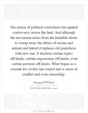 The notion of political correctness has ignited controversy across the land. And although the movement arises from the laudable desire to sweep away the debris of racism and sexism and hatred it replaces old prejudices with new one. It declares certain topics off-limits, certain expressions off-limits, even certain gestures off-limits. What began as a crusade for civility has soured into a cause of conflict and even censorship Picture Quote #1