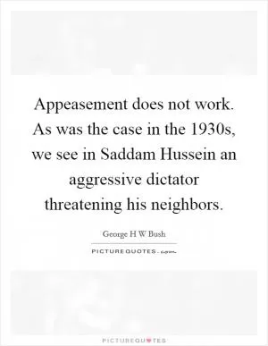 Appeasement does not work. As was the case in the 1930s, we see in Saddam Hussein an aggressive dictator threatening his neighbors Picture Quote #1