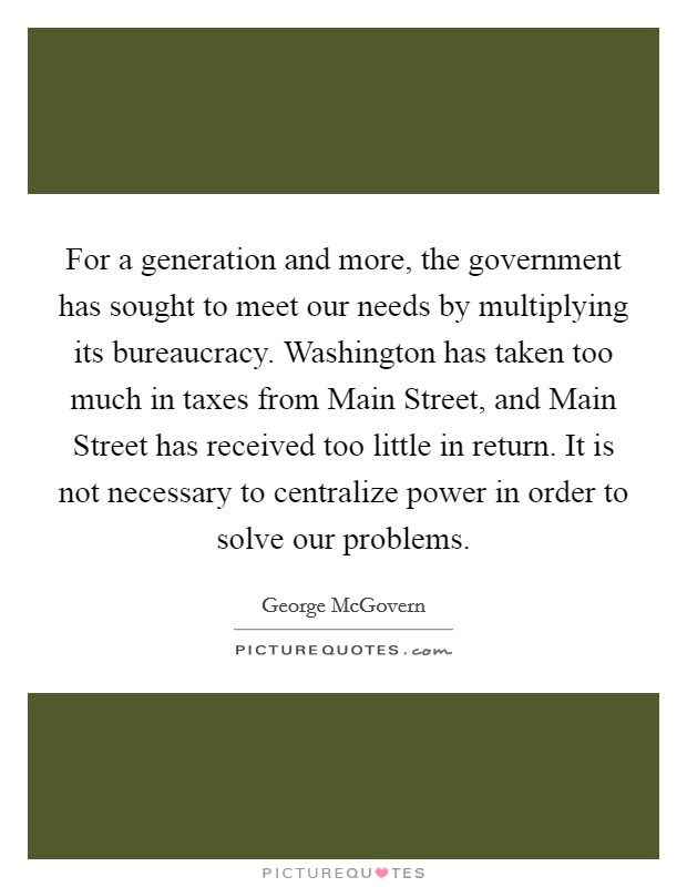 For a generation and more, the government has sought to meet our needs by multiplying its bureaucracy. Washington has taken too much in taxes from Main Street, and Main Street has received too little in return. It is not necessary to centralize power in order to solve our problems Picture Quote #1