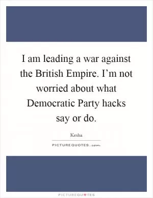 I am leading a war against the British Empire. I’m not worried about what Democratic Party hacks say or do Picture Quote #1