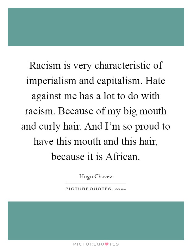 Racism is very characteristic of imperialism and capitalism. Hate against me has a lot to do with racism. Because of my big mouth and curly hair. And I'm so proud to have this mouth and this hair, because it is African Picture Quote #1