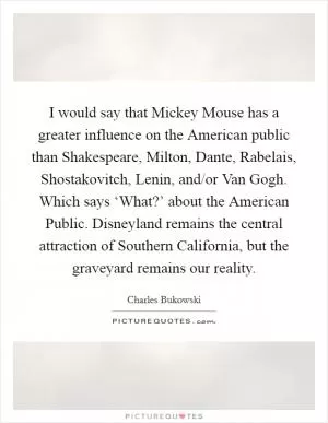 I would say that Mickey Mouse has a greater influence on the American public than Shakespeare, Milton, Dante, Rabelais, Shostakovitch, Lenin, and/or Van Gogh. Which says ‘What?’ about the American Public. Disneyland remains the central attraction of Southern California, but the graveyard remains our reality Picture Quote #1